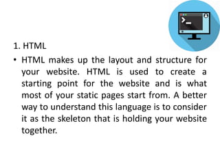 1. HTML
• HTML makes up the layout and structure for
your website. HTML is used to create a
starting point for the website and is what
most of your static pages start from. A better
way to understand this language is to consider
it as the skeleton that is holding your website
together.
 