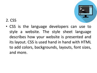 2. CSS
• CSS is the language developers can use to
style a website. The style sheet language
describes how your website is presented and
its layout. CSS is used hand in hand with HTML
to add colors, backgrounds, layouts, font sizes,
and more.
 