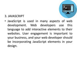 3. JAVASCRIPT
• JavaScript is used in many aspects of web
development. Web developers use this
language to add interactive elements to their
websites. User engagement is important to
your business, and your web developer should
be incorporating JavaScript elements in your
design.
 