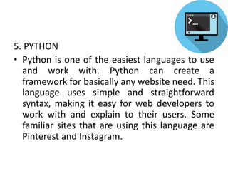 5. PYTHON
• Python is one of the easiest languages to use
and work with. Python can create a
framework for basically any website need. This
language uses simple and straightforward
syntax, making it easy for web developers to
work with and explain to their users. Some
familiar sites that are using this language are
Pinterest and Instagram.
 