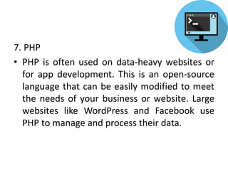 7. PHP
• PHP is often used on data-heavy websites or
for app development. This is an open-source
language that can be easily modified to meet
the needs of your business or website. Large
websites like WordPress and Facebook use
PHP to manage and process their data.
 