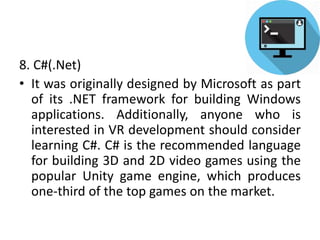 8. C#(.Net)
• It was originally designed by Microsoft as part
of its .NET framework for building Windows
applications. Additionally, anyone who is
interested in VR development should consider
learning C#. C# is the recommended language
for building 3D and 2D video games using the
popular Unity game engine, which produces
one-third of the top games on the market.
 