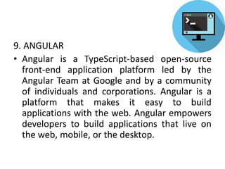 9. ANGULAR
• Angular is a TypeScript-based open-source
front-end application platform led by the
Angular Team at Google and by a community
of individuals and corporations. Angular is a
platform that makes it easy to build
applications with the web. Angular empowers
developers to build applications that live on
the web, mobile, or the desktop.
 