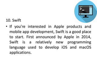 10. Swift
• If you’re interested in Apple products and
mobile app development, Swift is a good place
to start. First announced by Apple in 2014,
Swift is a relatively new programming
language used to develop iOS and macOS
applications.
 