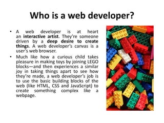 Who is a web developer?
• A web developer is at heart
an interactive artist. They’re someone
driven by a deep desire to create
things. A web developer’s canvas is a
user’s web browser.
• Much like how a curious child takes
pleasure in making toys by joining LEGO
blocks—and then experiences a similar
joy in taking things apart to see how
they’re made, a web developer’s job is
to use the basic building blocks of the
web (like HTML, CSS and JavaScript) to
create something complex like a
webpage.
 