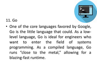 11. Go
• One of the core languages favored by Google,
Go is the little language that could. As a low-
level language, Go is ideal for engineers who
want to enter the field of systems
programming. As a compiled language, Go
runs “close to the metal,” allowing for a
blazing-fast runtime.
 
