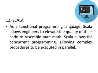 12. SCALA
• As a functional programming language, Scala
allows engineers to elevate the quality of their
code to resemble pure math. Scala allows for
concurrent programming, allowing complex
procedures to be executed in parallel.
 