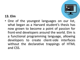 13. Elm
• One of the youngest languages on our list,
what began as a Harvard student’s thesis has
now grown to become a point of passion for
front-end developers around the world. Elm is
a functional programming language, allowing
developers to create client-side interfaces
without the declarative trappings of HTML
and CSS.
 