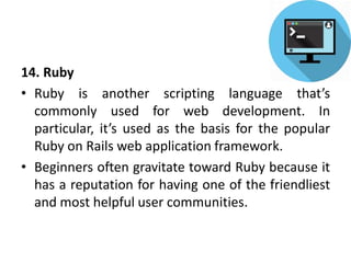 14. Ruby
• Ruby is another scripting language that’s
commonly used for web development. In
particular, it’s used as the basis for the popular
Ruby on Rails web application framework.
• Beginners often gravitate toward Ruby because it
has a reputation for having one of the friendliest
and most helpful user communities.
 