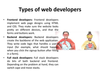 Types of web developers
• Frontend developers: Frontend developers
implement web page designs using HTML
and CSS. They make sure the website looks
pretty on different devices, and that the
forms and buttons work.
• Backend developers: Backend developers
create the backbone of the web application.
They write code logic that handles a user’s
input (for example, what should happen
when you click the signup button after filling
in a form).
• Full stack developers: Full stack developers
do bits of both backend and frontend.
Depending on the problem at hand, they can
switch cape and move stacks.
 