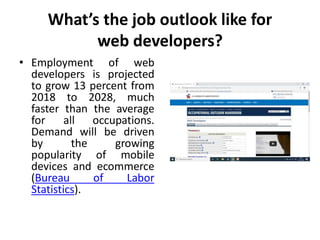 What’s the job outlook like for
web developers?
• Employment of web
developers is projected
to grow 13 percent from
2018 to 2028, much
faster than the average
for all occupations.
Demand will be driven
by the growing
popularity of mobile
devices and ecommerce
(Bureau of Labor
Statistics).
 