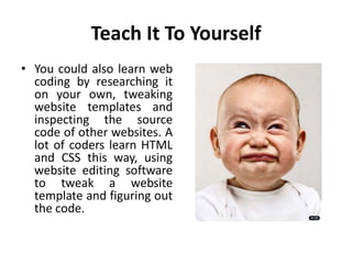 Teach It To Yourself
• You could also learn web
coding by researching it
on your own, tweaking
website templates and
inspecting the source
code of other websites. A
lot of coders learn HTML
and CSS this way, using
website editing software
to tweak a website
template and figuring out
the code.
 