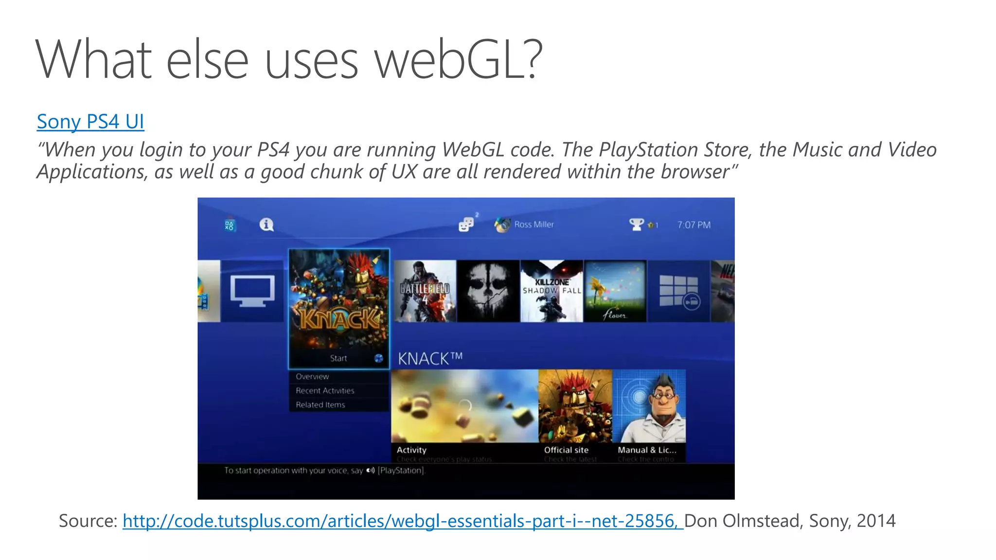 http://code.tutsplus.com/articles/webgl-essentials-part-i--net-25856, Sony PS4 UI “When you login to your PS4 you are running WebGL code. The PlayStation Store, the Music and Video Applications, as well as a good chunk of UX are all rendered within the browser” 