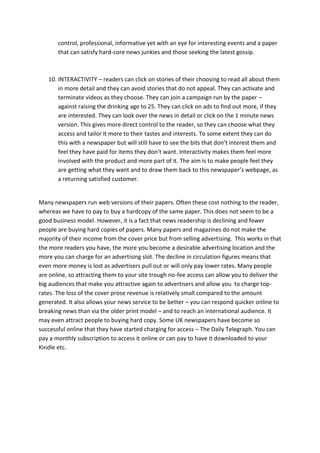 control, professional, informative yet with an eye for interesting events and a paper
       that can satisfy hard-core news junkies and those seeking the latest gossip.



   10. INTERACTIVITY – readers can click on stories of their choosing to read all about them
       in more detail and they can avoid stories that do not appeal. They can activate and
       terminate videos as they choose. They can join a campaign run by the paper –
       against raising the drinking age to 25. They can click on ads to find out more, if they
       are interested. They can look over the news in detail or click on the 1 minute news
       version. This gives more direct control to the reader, so they can choose what they
       access and tailor it more to their tastes and interests. To some extent they can do
       this with a newspaper but will still have to see the bits that don’t interest them and
       feel they have paid for items they don’t want. Interactivity makes them feel more
       involved with the product and more part of it. The aim is to make people feel they
       are getting what they want and to draw them back to this newspaper’s webpage, as
       a returning satisfied customer.


Many newspapers run web versions of their papers. Often these cost nothing to the reader,
whereas we have to pay to buy a hardcopy of the same paper. This does not seem to be a
good business model. However, it is a fact that news readership is declining and fewer
people are buying hard copies of papers. Many papers and magazines do not make the
majority of their income from the cover price but from selling advertising. This works in that
the more readers you have, the more you become a desirable advertising location and the
more you can charge for an advertising slot. The decline in circulation figures means that
even more money is lost as advertisers pull out or will only pay lower rates. Many people
are online, so attracting them to your site trough no-fee access can allow you to deliver the
big audiences that make you attractive again to advertisers and allow you to charge top-
rates. The loss of the cover prose revenue is relatively small compared to the amount
generated. It also allows your news service to be better – you can respond quicker online to
breaking news than via the older print model – and to reach an international audience. It
may even attract people to buying hard copy. Some UK newspapers have become so
successful online that they have started charging for access – The Daily Telegraph. You can
pay a monthly subscription to access it online or can pay to have it downloaded to your
Kindle etc.
 