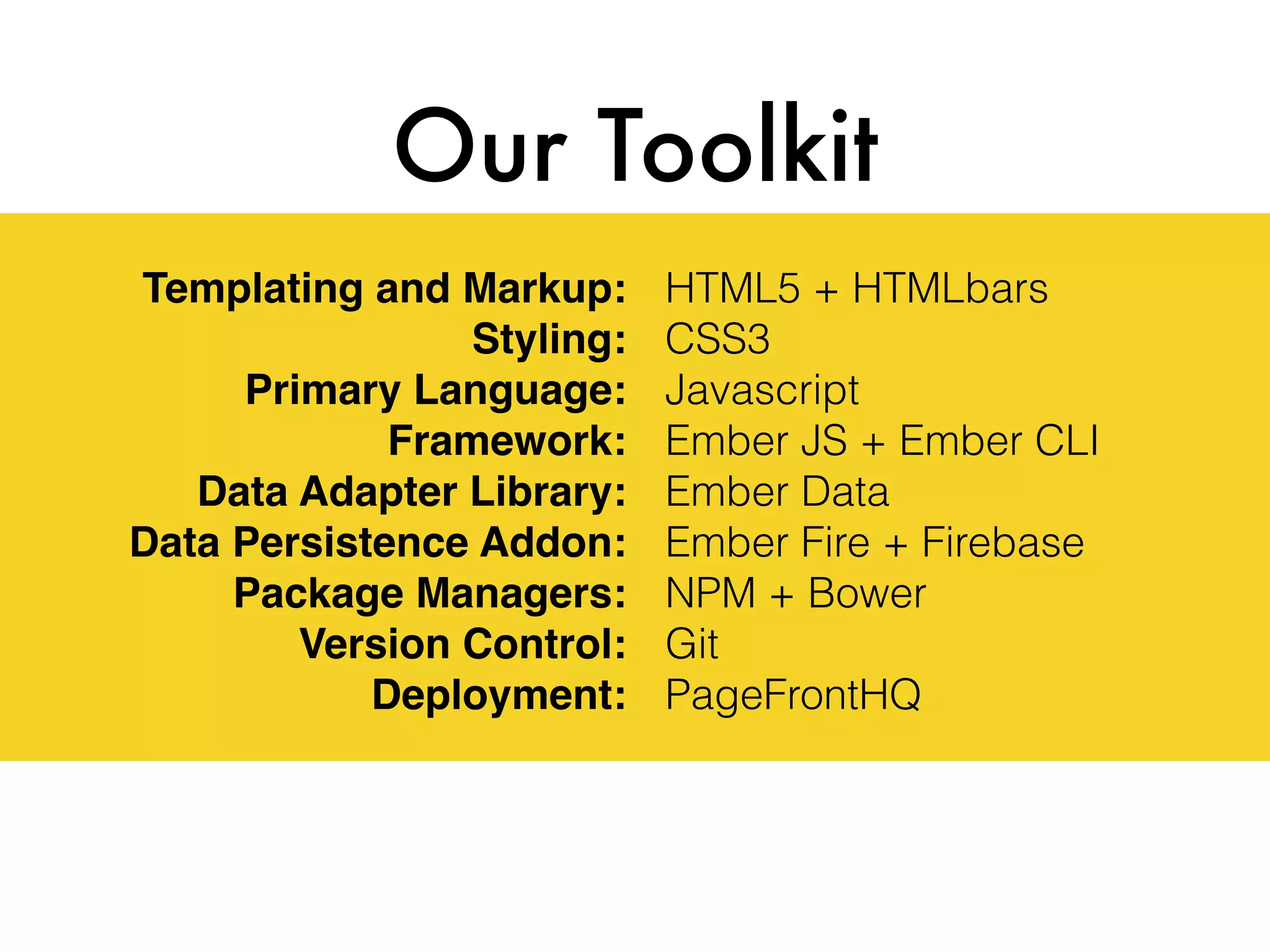 Templating and Markup:
Styling:
Primary Language:
Framework:
Data Adapter Library:
Data Persistence Addon:
Package Managers:
Version Control:
Deployment:
Our Toolkit
HTML5 + HTMLbars
CSS3
Javascript
Ember JS + Ember CLI
Ember Data
Ember Fire + Firebase
NPM + Bower
Git
PageFrontHQ
 