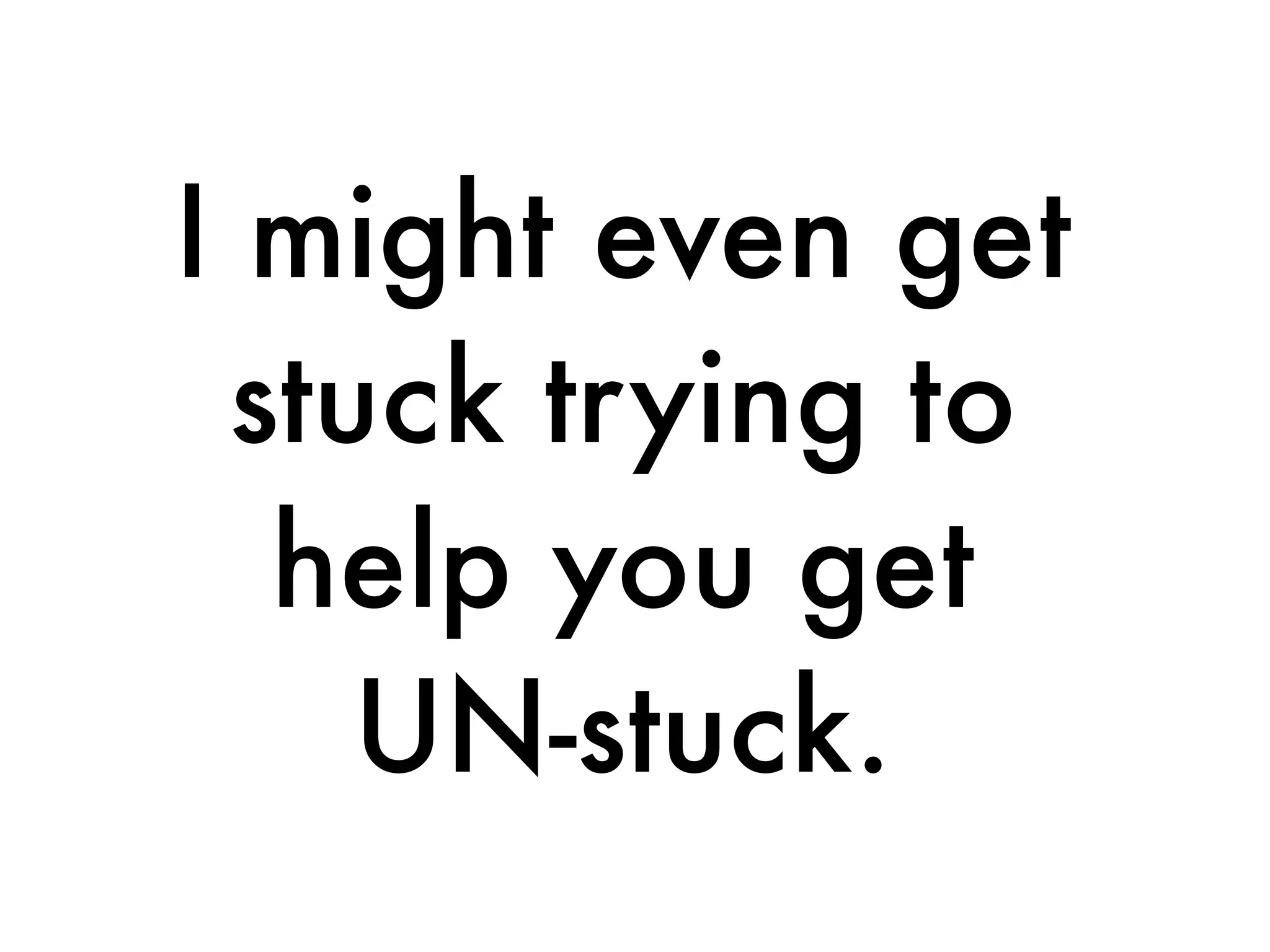 I might even get
stuck trying to
help you get
UN-stuck.
 