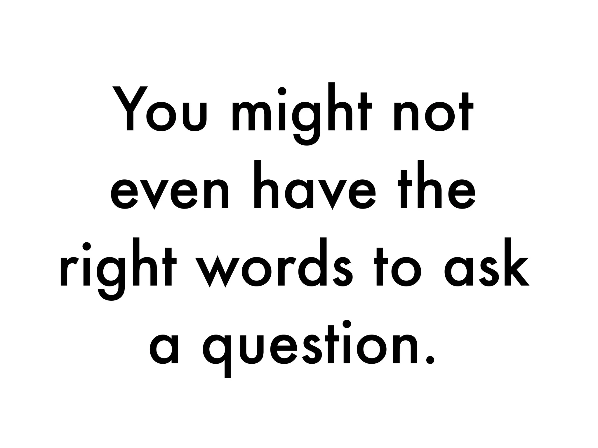 You might not
even have the
right words to ask
a question.
 