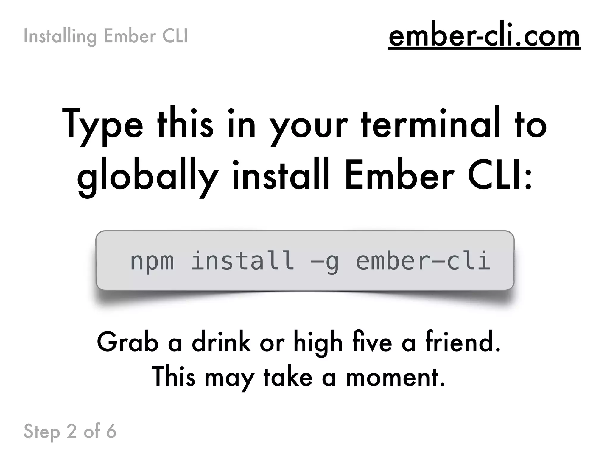 ember-cli.com
Type this in your terminal to
globally install Ember CLI:
Installing Ember CLI
Step 2 of 6
npm install -g ember-cli
Grab a drink or high ﬁve a friend.
This may take a moment.
 