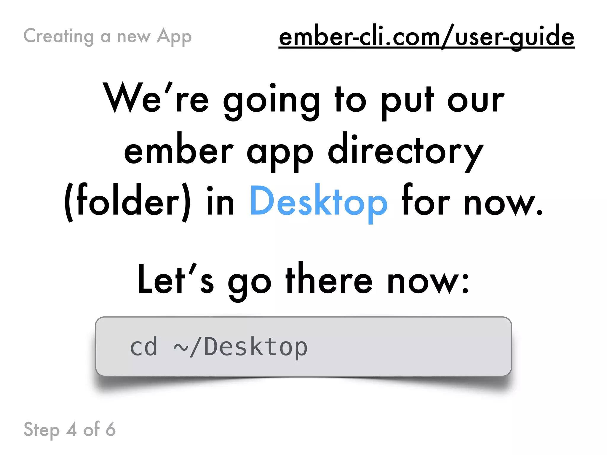 We’re going to put our
ember app directory
(folder) in Desktop for now.
Let’s go there now:
cd ~/Desktop
ember-cli.com/user-guideCreating a new App
Step 4 of 6
 