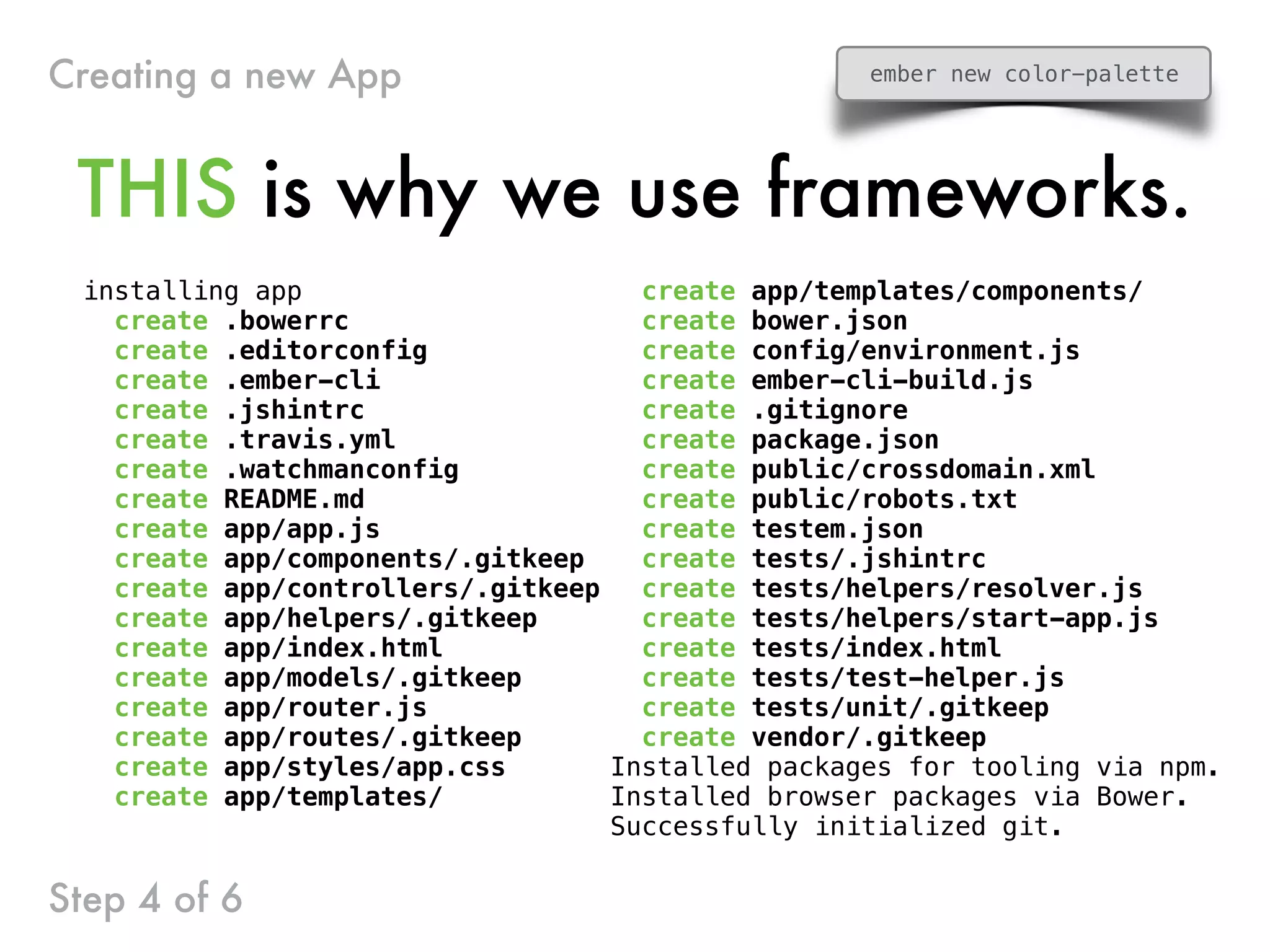 installing app
create .bowerrc
create .editorconfig
create .ember-cli
create .jshintrc
create .travis.yml
create .watchmanconfig
create README.md
create app/app.js
create app/components/.gitkeep
create app/controllers/.gitkeep
create app/helpers/.gitkeep
create app/index.html
create app/models/.gitkeep
create app/router.js
create app/routes/.gitkeep
create app/styles/app.css
create app/templates/
create app/templates/components/
create bower.json
create config/environment.js
create ember-cli-build.js
create .gitignore
create package.json
create public/crossdomain.xml
create public/robots.txt
create testem.json
create tests/.jshintrc
create tests/helpers/resolver.js
create tests/helpers/start-app.js
create tests/index.html
create tests/test-helper.js
create tests/unit/.gitkeep
create vendor/.gitkeep
Installed packages for tooling via npm.
Installed browser packages via Bower.
Successfully initialized git.
THIS is why we use frameworks.
Step 4 of 6
Creating a new App ember new color-palette
 