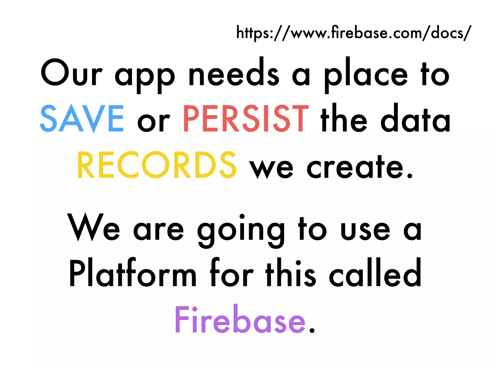 Our app needs a place to
SAVE or PERSIST the data
RECORDS we create.
We are going to use a
Platform for this called
Firebase.
https://www.ﬁrebase.com/docs/
 