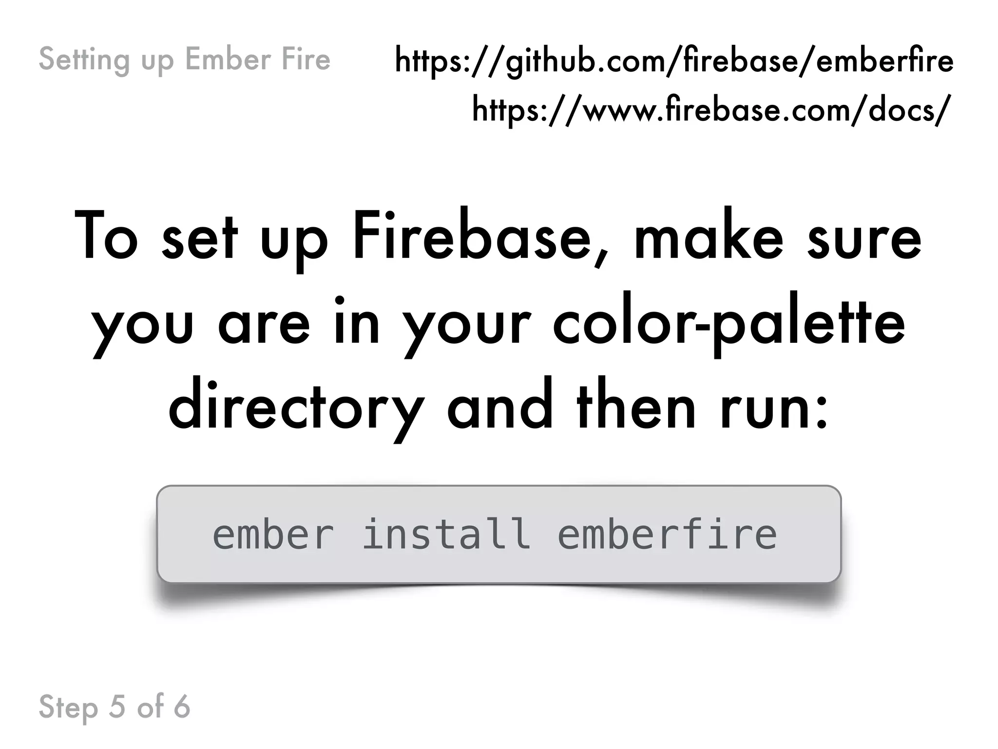 Step 5 of 6
Setting up Ember Fire
To set up Firebase, make sure
you are in your color-palette
directory and then run:
ember install emberfire
https://github.com/ﬁrebase/emberﬁre
https://www.ﬁrebase.com/docs/
 