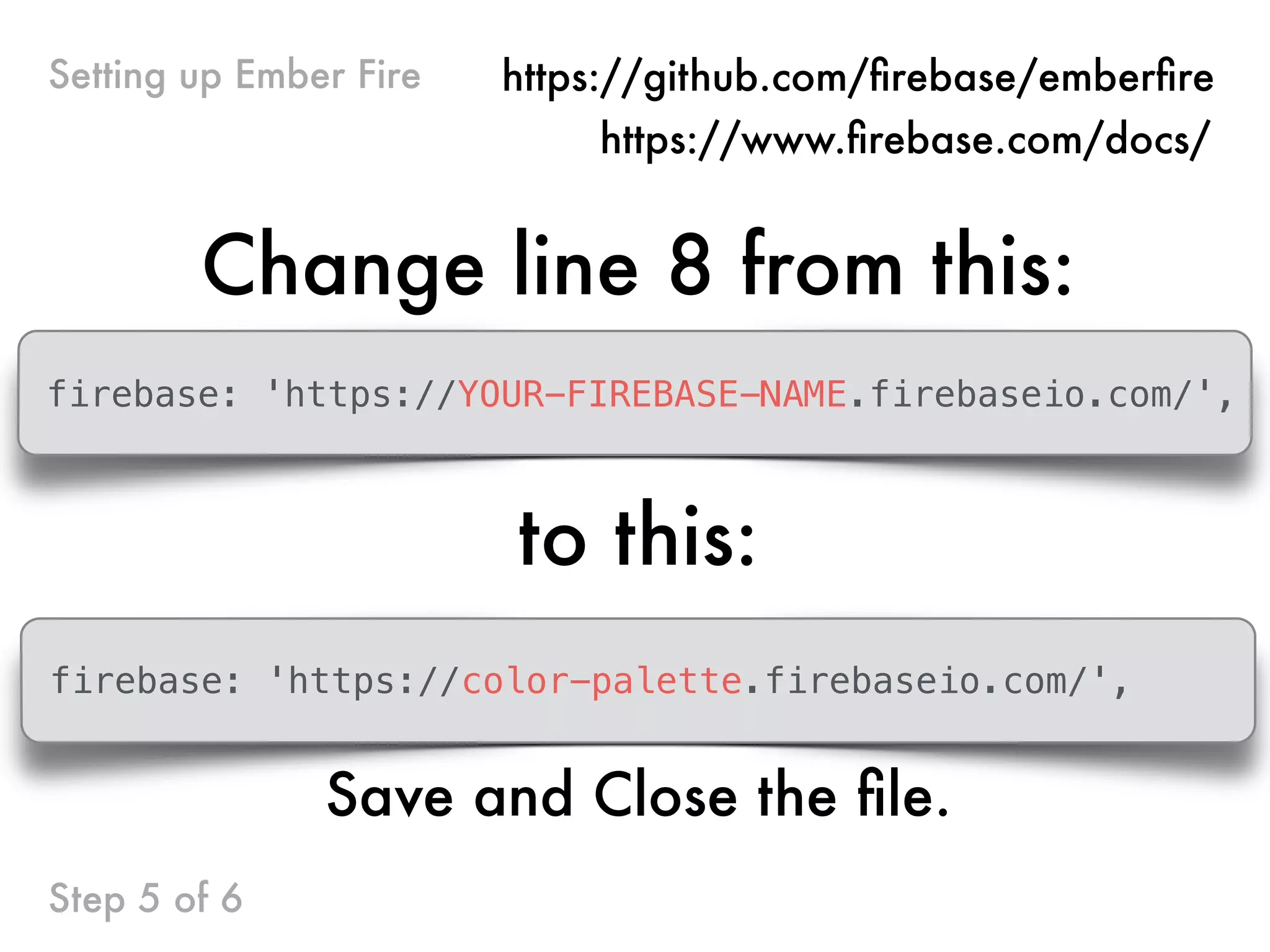 Change line 8 from this:
firebase: 'https://YOUR-FIREBASE-NAME.firebaseio.com/',
to this:
Step 5 of 6
Setting up Ember Fire https://github.com/ﬁrebase/emberﬁre
https://www.ﬁrebase.com/docs/
firebase: 'https://color-palette.firebaseio.com/',
Save and Close the ﬁle.
 