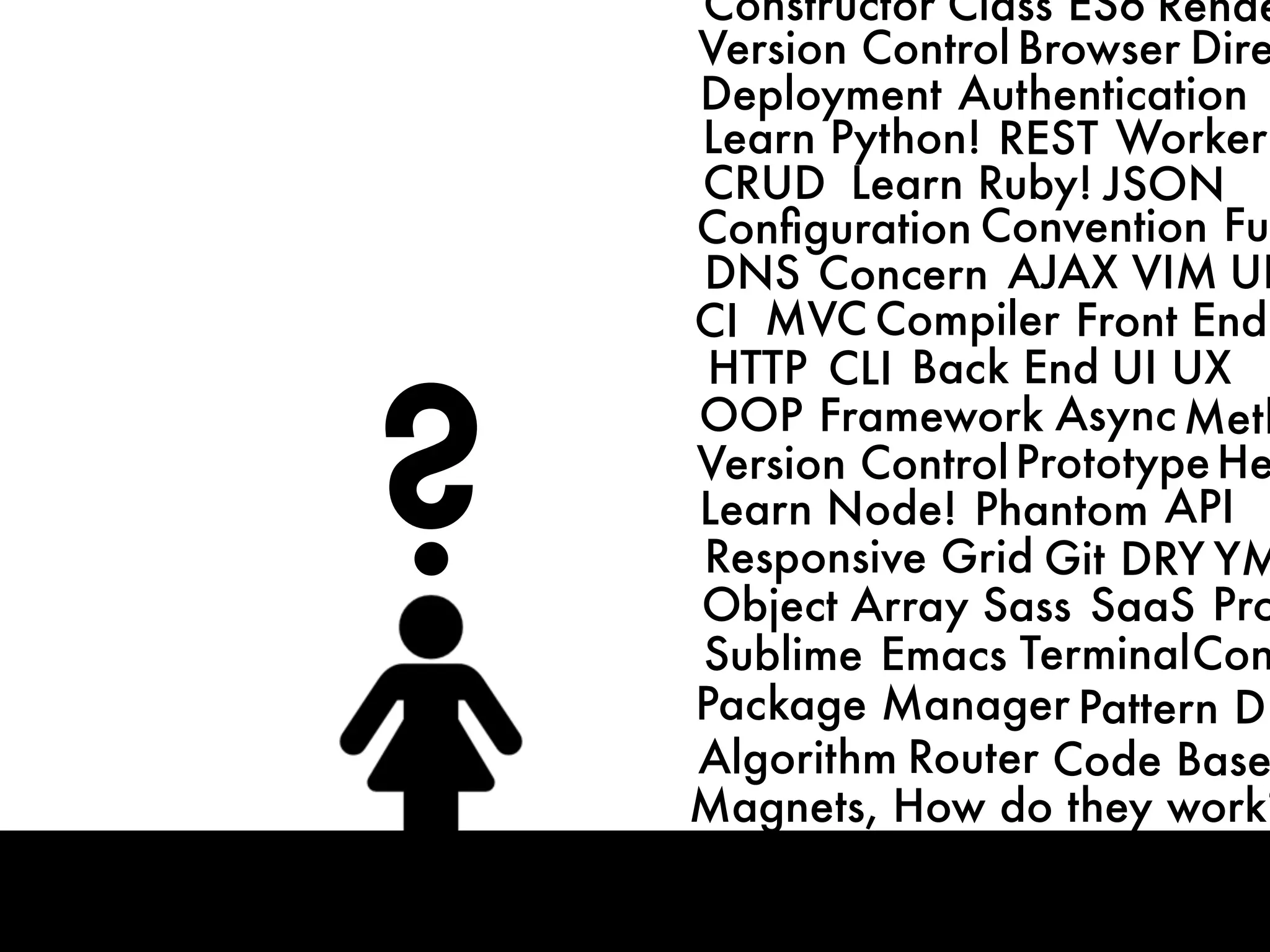 ?
CRUD
MVC
HTTP
DNS
CLI
OOP Framework
Front End
Back End
Compiler
ConventionConﬁguration
Concern
Learn Python!
Learn Ruby!
Learn Node!
AJAX
Async
JSON
Responsive Grid
Phantom
Git
REST
DRY
Deployment
UI UX
Authentication
Worker
API
VIM
Sublime Emacs Terminal
Package Manager Pattern
Algorithm
Object Array Sass SaaS
Router Code Base
CI
Magnets, How do they work?
Version ControlPrototype
Meth
Fun
Pro
Con
DB
He
UR
YM
Version Control Browser Dire
Constructor Class ES6 Rende
 