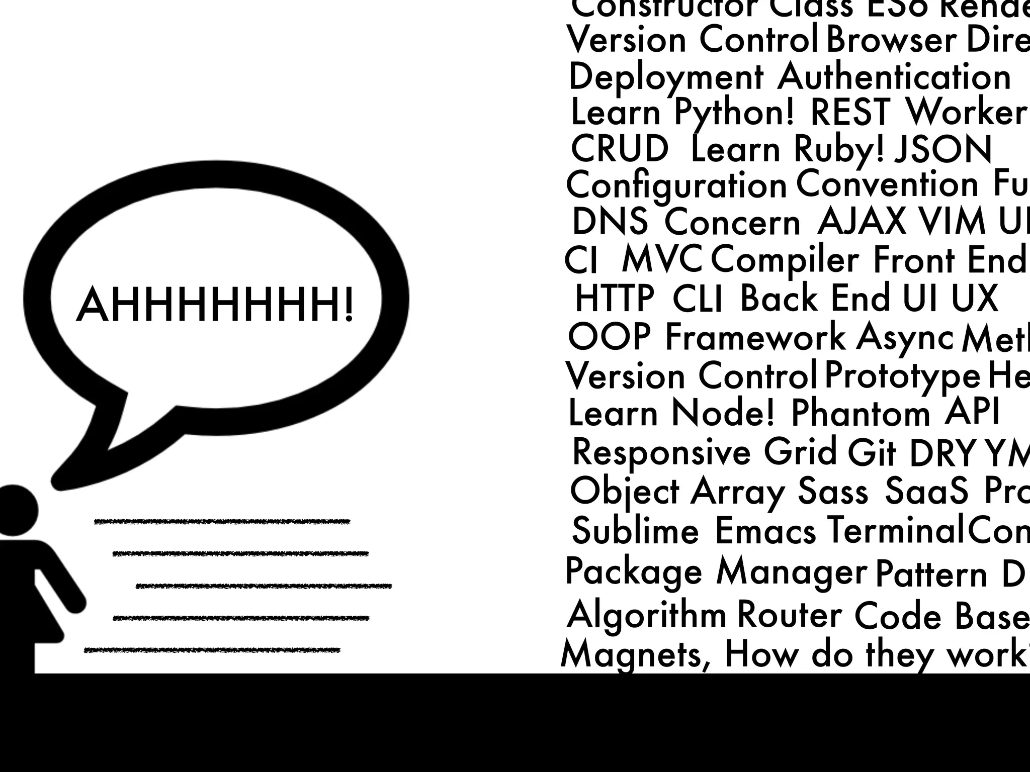 CRUD
MVC
HTTP
DNS
CLI
OOP Framework
Front End
Back End
Compiler
ConventionConﬁguration
Concern
Learn Python!
Learn Ruby!
Learn Node!
AJAX
Async
JSON
Responsive Grid
Phantom
Git
REST
DRY
Deployment
UI UX
Authentication
Worker
API
VIM
Sublime Emacs Terminal
Package Manager Pattern
Algorithm
Object Array Sass SaaS
Router Code Base
CI
Magnets, How do they work?
Version ControlPrototype
Meth
Fun
Pro
Con
DB
He
UR
YM
Version Control Browser Dire
Constructor Class ES6 Rende
AHHHHHHH!
 