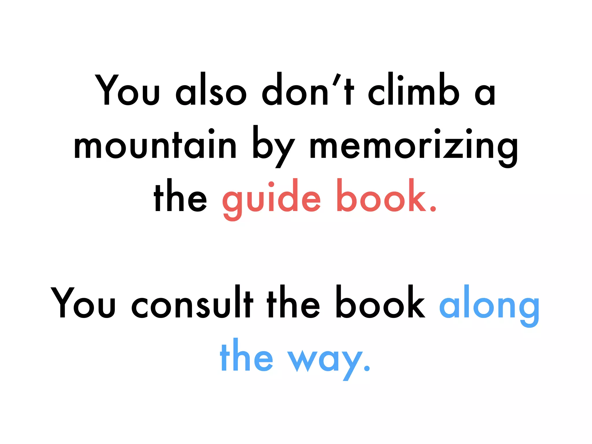 You also don’t climb a
mountain by memorizing
the guide book.
You consult the book along
the way.
 