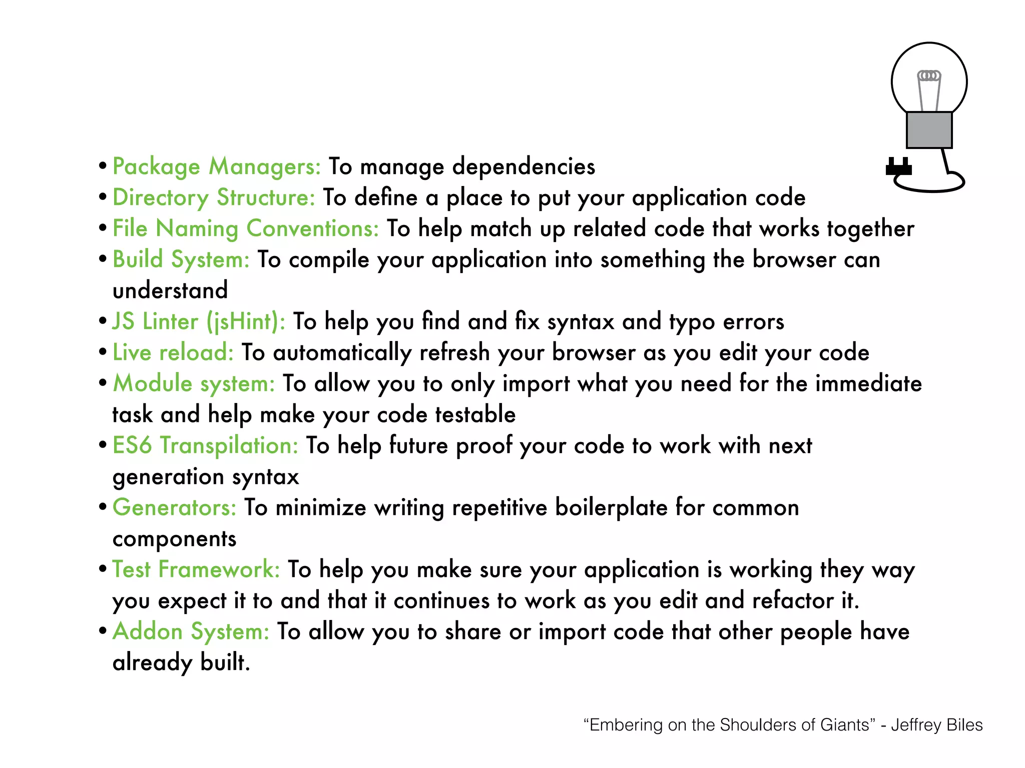 •Package Managers: To manage dependencies
•Directory Structure: To deﬁne a place to put your application code
•File Naming Conventions: To help match up related code that works together
•Build System: To compile your application into something the browser can
understand
•JS Linter (jsHint): To help you ﬁnd and ﬁx syntax and typo errors
•Live reload: To automatically refresh your browser as you edit your code
•Module system: To allow you to only import what you need for the immediate
task and help make your code testable
•ES6 Transpilation: To help future proof your code to work with next
generation syntax
•Generators: To minimize writing repetitive boilerplate for common
components
•Test Framework: To help you make sure your application is working they way
you expect it to and that it continues to work as you edit and refactor it.
•Addon System: To allow you to share or import code that other people have
already built.
“Embering on the Shoulders of Giants” - Jeffrey Biles
 