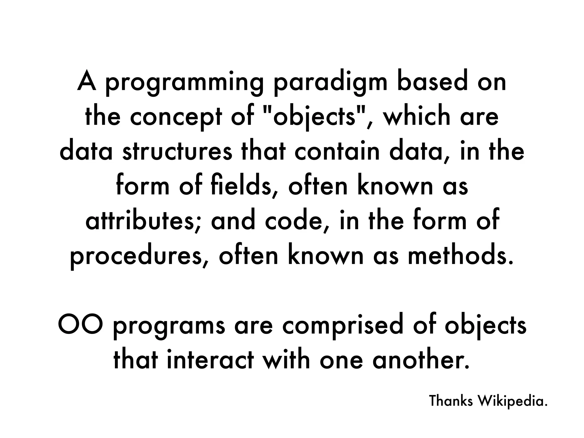 A programming paradigm based on
the concept of "objects", which are
data structures that contain data, in the
form of ﬁelds, often known as
attributes; and code, in the form of
procedures, often known as methods.
OO programs are comprised of objects
that interact with one another.
Thanks Wikipedia.
 