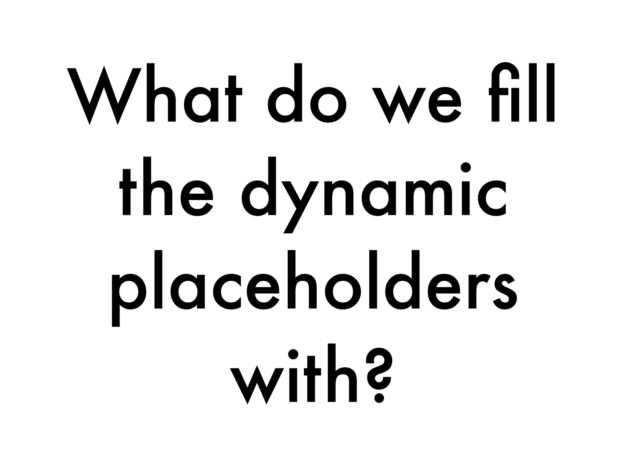 What do we ﬁll
the dynamic
placeholders
with?
 