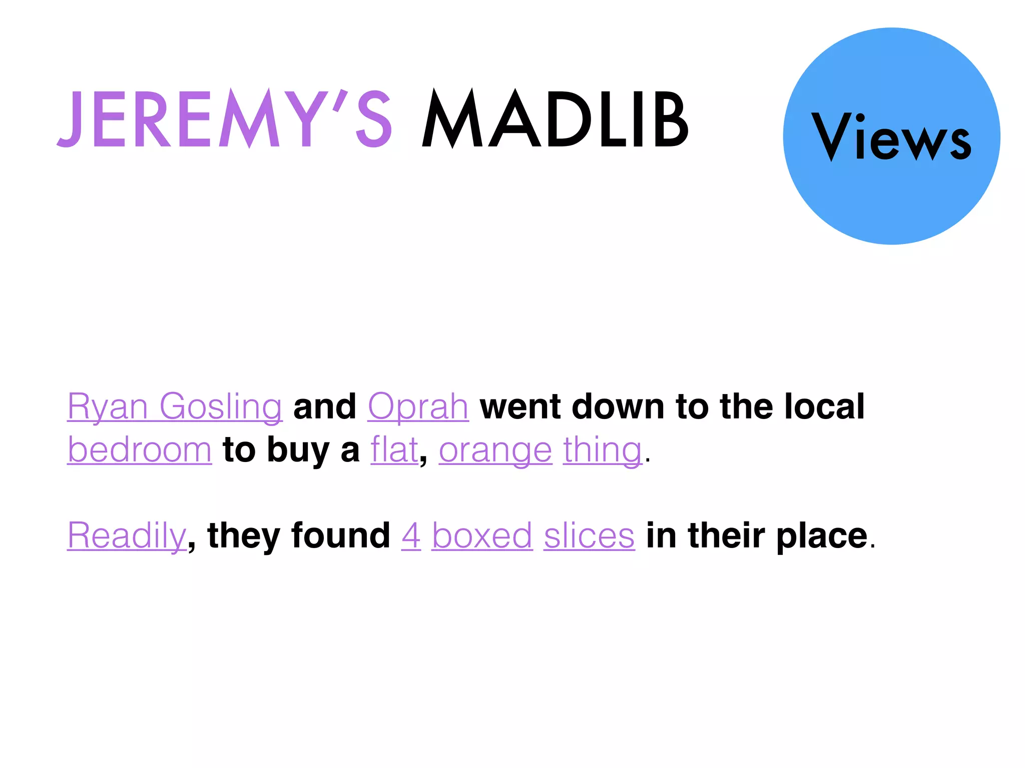 JEREMY’S MADLIB Views
Ryan Gosling and Oprah went down to the local
bedroom to buy a ﬂat, orange thing.
Readily, they found 4 boxed slices in their place.
 