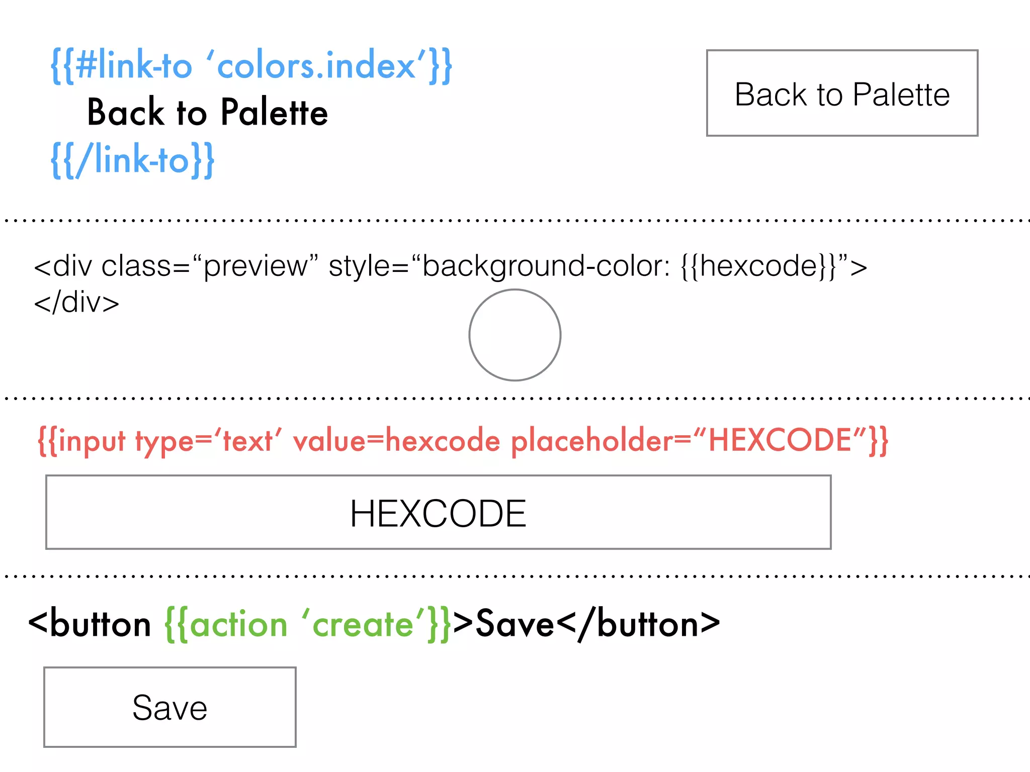 {{#link-to ‘colors.index’}}
Back to Palette
{{/link-to}}
{{input type=‘text’ value=hexcode placeholder=“HEXCODE”}}
Back to Palette
<button {{action ‘create’}}>Save</button>
HEXCODE
Save
<div class=“preview” style=“background-color: {{hexcode}}”>
</div>
 