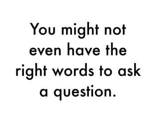 You might not
even have the
right words to ask
a question.
 