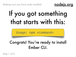 nodejs.org
If you got something
that starts with this:
Usage: npm <command>
Congrats! You’re ready to install
Ember CLI.
Making sure you have node installed
Step 1 of 6
 