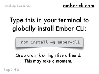 ember-cli.com
Type this in your terminal to
globally install Ember CLI:
Installing Ember CLI
Step 2 of 6
npm install -g ember-cli
Grab a drink or high ﬁve a friend.
This may take a moment.
 