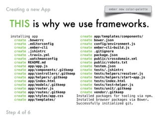installing app
create .bowerrc
create .editorconfig
create .ember-cli
create .jshintrc
create .travis.yml
create .watchmanconfig
create README.md
create app/app.js
create app/components/.gitkeep
create app/controllers/.gitkeep
create app/helpers/.gitkeep
create app/index.html
create app/models/.gitkeep
create app/router.js
create app/routes/.gitkeep
create app/styles/app.css
create app/templates/
create app/templates/components/
create bower.json
create config/environment.js
create ember-cli-build.js
create .gitignore
create package.json
create public/crossdomain.xml
create public/robots.txt
create testem.json
create tests/.jshintrc
create tests/helpers/resolver.js
create tests/helpers/start-app.js
create tests/index.html
create tests/test-helper.js
create tests/unit/.gitkeep
create vendor/.gitkeep
Installed packages for tooling via npm.
Installed browser packages via Bower.
Successfully initialized git.
THIS is why we use frameworks.
Step 4 of 6
Creating a new App ember new color-palette
 