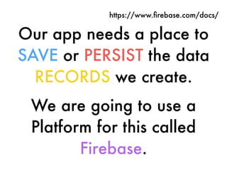 Our app needs a place to
SAVE or PERSIST the data
RECORDS we create.
We are going to use a
Platform for this called
Firebase.
https://www.ﬁrebase.com/docs/
 