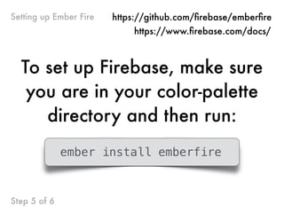 Step 5 of 6
Setting up Ember Fire
To set up Firebase, make sure
you are in your color-palette
directory and then run:
ember install emberfire
https://github.com/ﬁrebase/emberﬁre
https://www.ﬁrebase.com/docs/
 
