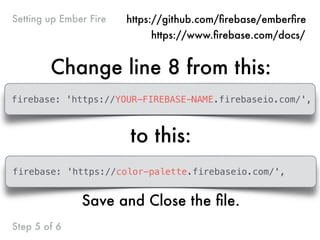 Change line 8 from this:
firebase: 'https://YOUR-FIREBASE-NAME.firebaseio.com/',
to this:
Step 5 of 6
Setting up Ember Fire https://github.com/ﬁrebase/emberﬁre
https://www.ﬁrebase.com/docs/
firebase: 'https://color-palette.firebaseio.com/',
Save and Close the ﬁle.
 