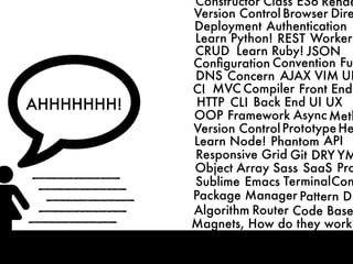 CRUD
MVC
HTTP
DNS
CLI
OOP Framework
Front End
Back End
Compiler
ConventionConﬁguration
Concern
Learn Python!
Learn Ruby!
Learn Node!
AJAX
Async
JSON
Responsive Grid
Phantom
Git
REST
DRY
Deployment
UI UX
Authentication
Worker
API
VIM
Sublime Emacs Terminal
Package Manager Pattern
Algorithm
Object Array Sass SaaS
Router Code Base
CI
Magnets, How do they work?
Version ControlPrototype
Meth
Fun
Pro
Con
DB
He
UR
YM
Version Control Browser Dire
Constructor Class ES6 Rende
AHHHHHHH!
 