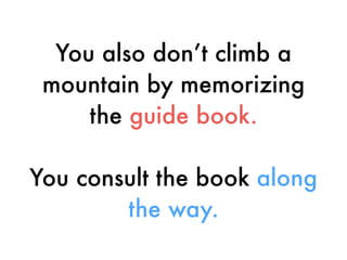 You also don’t climb a
mountain by memorizing
the guide book.
You consult the book along
the way.
 