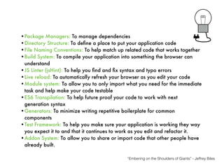•Package Managers: To manage dependencies
•Directory Structure: To deﬁne a place to put your application code
•File Naming Conventions: To help match up related code that works together
•Build System: To compile your application into something the browser can
understand
•JS Linter (jsHint): To help you ﬁnd and ﬁx syntax and typo errors
•Live reload: To automatically refresh your browser as you edit your code
•Module system: To allow you to only import what you need for the immediate
task and help make your code testable
•ES6 Transpilation: To help future proof your code to work with next
generation syntax
•Generators: To minimize writing repetitive boilerplate for common
components
•Test Framework: To help you make sure your application is working they way
you expect it to and that it continues to work as you edit and refactor it.
•Addon System: To allow you to share or import code that other people have
already built.
“Embering on the Shoulders of Giants” - Jeffrey Biles
 