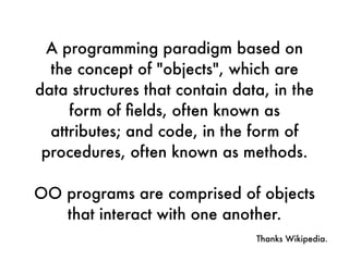 A programming paradigm based on
the concept of "objects", which are
data structures that contain data, in the
form of ﬁelds, often known as
attributes; and code, in the form of
procedures, often known as methods.
OO programs are comprised of objects
that interact with one another.
Thanks Wikipedia.
 