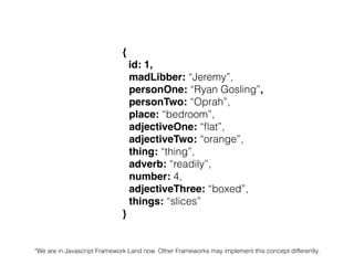 {
id: 1,
madLibber: “Jeremy”,
personOne: “Ryan Gosling”,
personTwo: “Oprah”,
place: “bedroom”,
adjectiveOne: “ﬂat”,
adjectiveTwo: “orange”,
thing: “thing”,
adverb: “readily”,
number: 4,
adjectiveThree: “boxed”,
things: “slices”
}
*We are in Javascript Framework Land now. Other Frameworks may implement this concept differently.
 