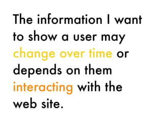 The information I want
to show a user may
change over time or
depends on them
interacting with the
web site.
 