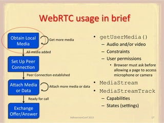 WebRTC	
  usage	
  in	
  brief	
  
Obtain	
  Local	
  
Media	
  

Get	
  more	
  media	
  

•  getUserMedia()
–  Audio	
  and/or	
  video	
  
–  Constraints	
  
–  User	
  permissions	
  

All	
  media	
  added	
  

Set	
  Up	
  Peer	
  
ConnecFon	
  

•  Browser	
  must	
  ask	
  before	
  
allowing	
  a	
  page	
  to	
  access	
  
microphone	
  or	
  camera	
  

Peer	
  ConnecFon	
  established	
  

AUach	
  Media	
  
or	
  Data	
  

AUach	
  more	
  media	
  or	
  data	
  

•  MediaStream
•  MediaStreamTrack
–  CapabiliFes	
  
–  States	
  (sepngs)	
  

Ready	
  for	
  call	
  

Exchange	
  
Oﬀer/Answer	
  

AdhearsionConf	
  2013	
  

17	
  

 