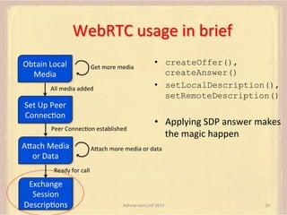 WebRTC	
  usage	
  in	
  brief	
  
Obtain	
  Local	
  
Media	
  

Get	
  more	
  media	
  

All	
  media	
  added	
  

Set	
  Up	
  Peer	
  
ConnecFon	
  
Peer	
  ConnecFon	
  established	
  

AUach	
  Media	
  
or	
  Data	
  

•  createOffer(),
createAnswer()
•  setLocalDescription(),
setRemoteDescription()

•  Applying	
  SDP	
  answer	
  makes	
  
the	
  magic	
  happen

AUach	
  more	
  media	
  or	
  data	
  

Ready	
  for	
  call	
  

Exchange	
  
Session	
  
DescripFons	
  

AdhearsionConf	
  2013	
  

20	
  

 